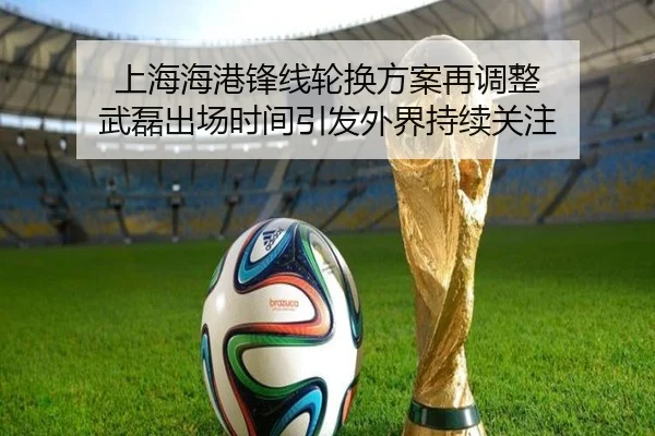 上海海港锋线轮换方案再调整 武磊出场时间引发外界持续关注